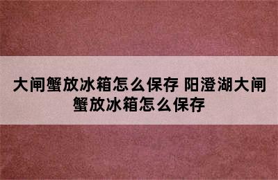 大闸蟹放冰箱怎么保存 阳澄湖大闸蟹放冰箱怎么保存